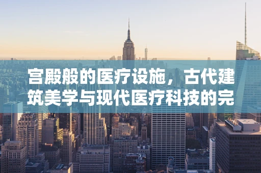 宫殿般的医疗设施，古代建筑美学与现代医疗科技的完美融合