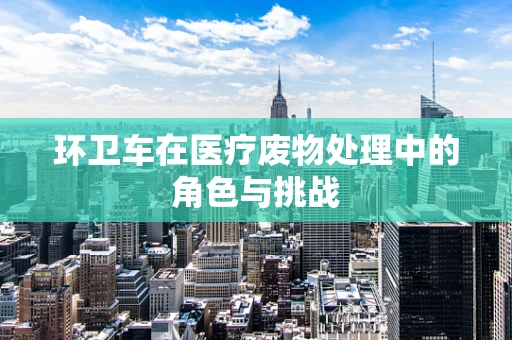 环卫车在医疗废物处理中的角色与挑战