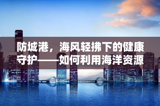 防城港，海风轻拂下的健康守护——如何利用海洋资源提升当地居民健康水平？