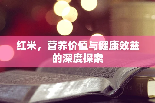 红米，营养价值与健康效益的深度探索