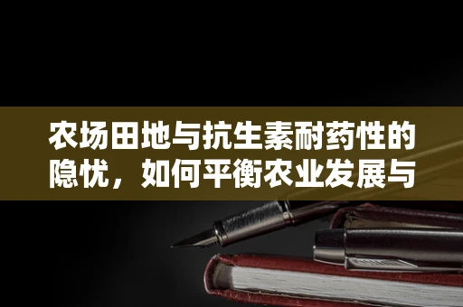 农场田地与抗生素耐药性的隐忧，如何平衡农业发展与公共卫生？