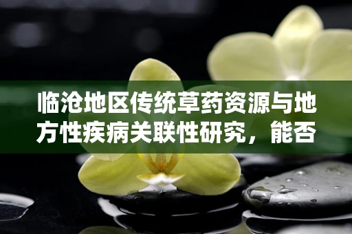 临沧地区传统草药资源与地方性疾病关联性研究，能否成为未来医疗创新的新篇章？