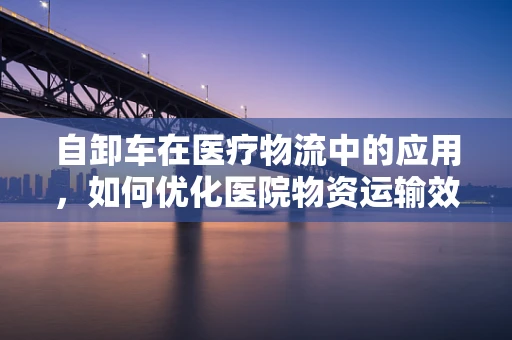 自卸车在医疗物流中的应用，如何优化医院物资运输效率？