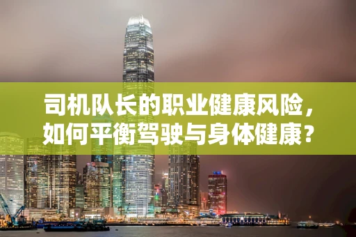 司机队长的职业健康风险，如何平衡驾驶与身体健康？