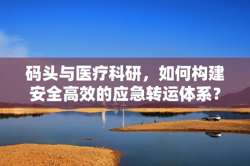 码头与医疗科研，如何构建安全高效的应急转运体系？