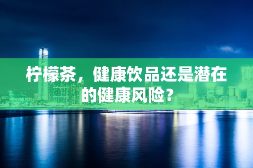 柠檬茶，健康饮品还是潜在的健康风险？