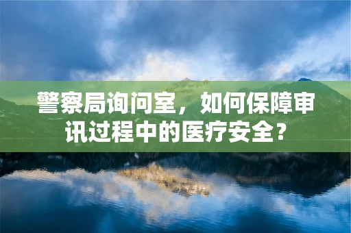警察局询问室，如何保障审讯过程中的医疗安全？