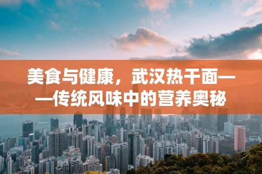 美食与健康，武汉热干面——传统风味中的营养奥秘