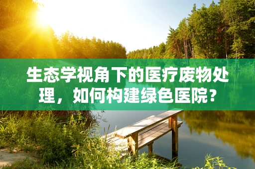 生态学视角下的医疗废物处理，如何构建绿色医院？