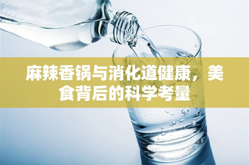 麻辣香锅与消化道健康，美食背后的科学考量