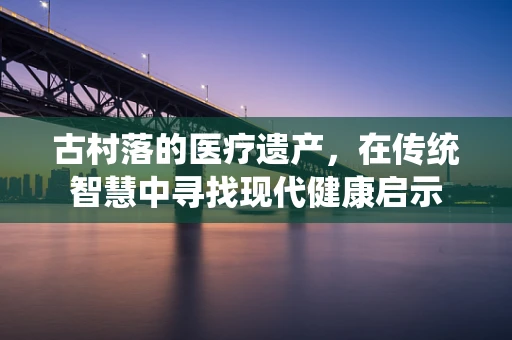 古村落的医疗遗产，在传统智慧中寻找现代健康启示