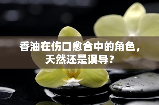 香油在伤口愈合中的角色，天然还是误导？