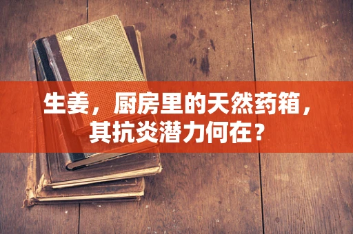 生姜，厨房里的天然药箱，其抗炎潜力何在？