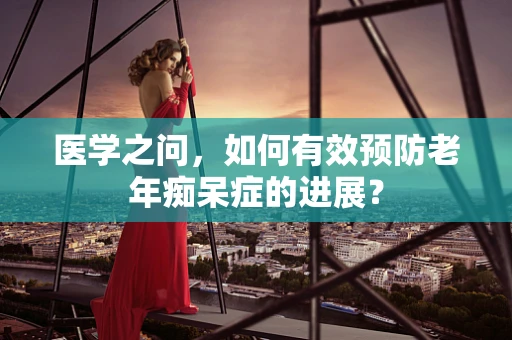 医学之问，如何有效预防老年痴呆症的进展？