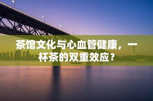 茶馆文化与心血管健康，一杯茶的双重效应？
