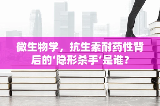 微生物学，抗生素耐药性背后的‘隐形杀手’是谁？