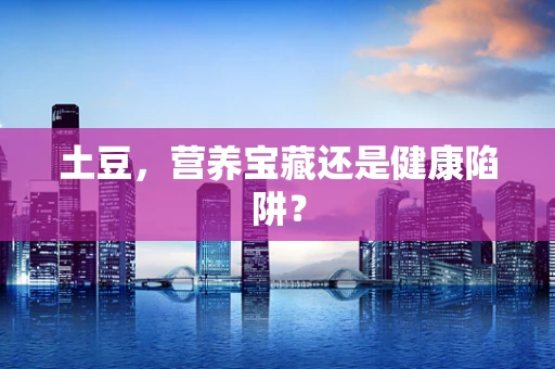 土豆，营养宝藏还是健康陷阱？