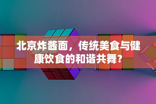 北京炸酱面，传统美食与健康饮食的和谐共舞？