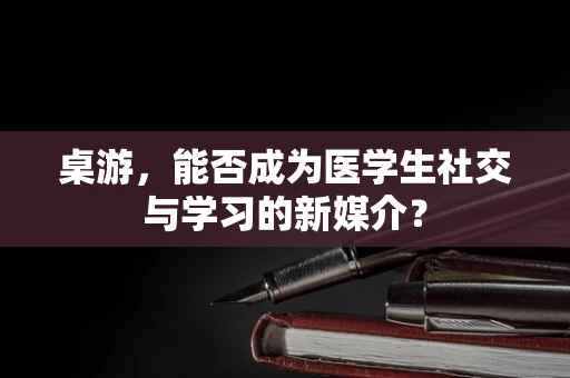 桌游，能否成为医学生社交与学习的新媒介？