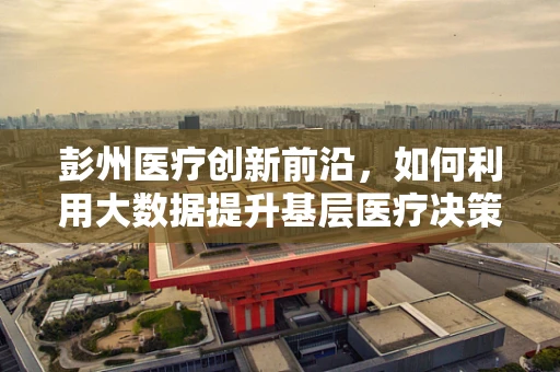 彭州医疗创新前沿，如何利用大数据提升基层医疗决策精准度？