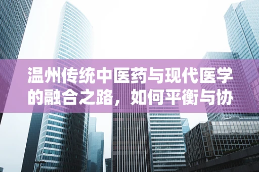 温州传统中医药与现代医学的融合之路，如何平衡与协同发展？