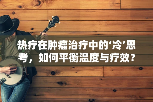 热疗在肿瘤治疗中的‘冷’思考，如何平衡温度与疗效？