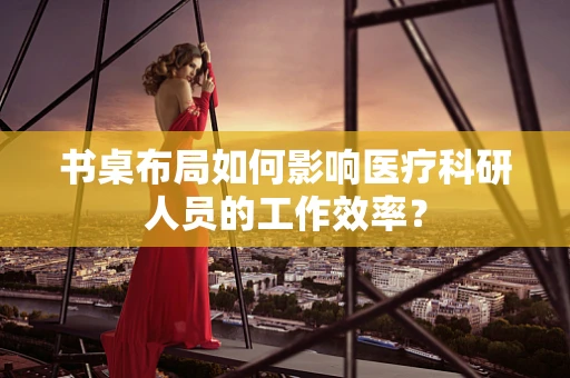 书桌布局如何影响医疗科研人员的工作效率？