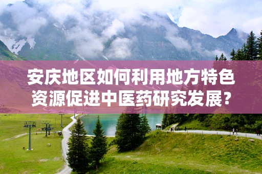 安庆地区如何利用地方特色资源促进中医药研究发展？