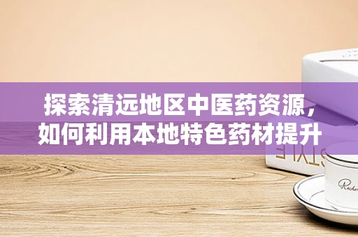 探索清远地区中医药资源，如何利用本地特色药材提升地方医疗水平？