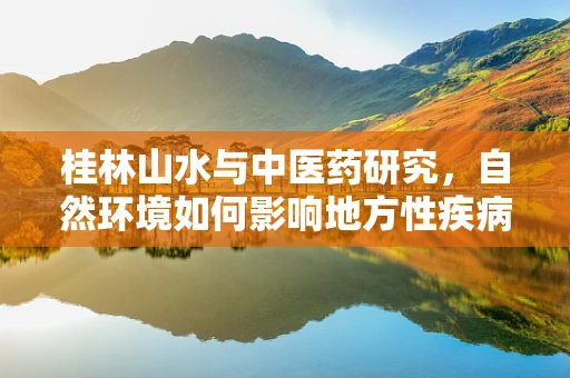 桂林山水与中医药研究，自然环境如何影响地方性疾病的分布？