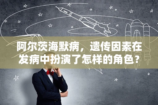 阿尔茨海默病，遗传因素在发病中扮演了怎样的角色？