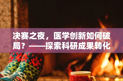 决赛之夜，医学创新如何破局？——探索科研成果转化的关键路径