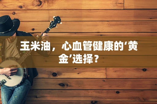 玉米油，心血管健康的‘黄金’选择？