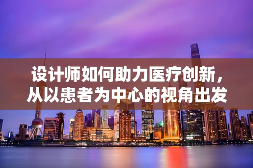 设计师如何助力医疗创新，从以患者为中心的视角出发