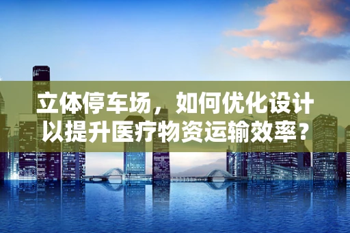 立体停车场，如何优化设计以提升医疗物资运输效率？