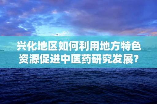 兴化地区如何利用地方特色资源促进中医药研究发展？