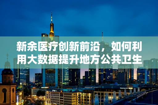 新余医疗创新前沿，如何利用大数据提升地方公共卫生应急响应能力？