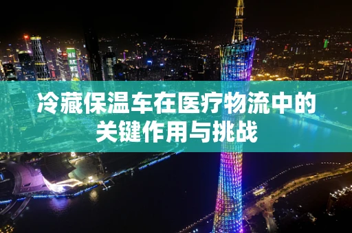 冷藏保温车在医疗物流中的关键作用与挑战