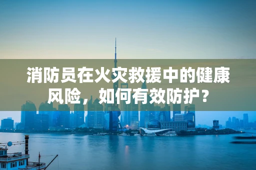 消防员在火灾救援中的健康风险，如何有效防护？