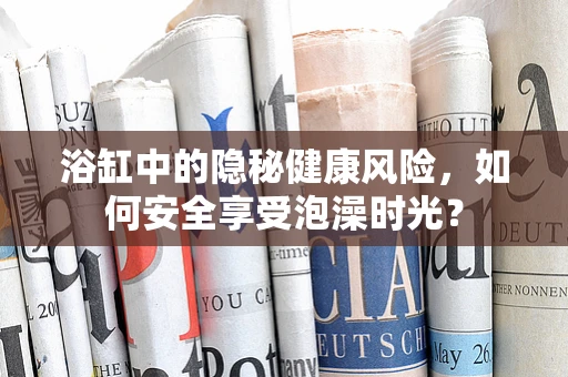 浴缸中的隐秘健康风险，如何安全享受泡澡时光？