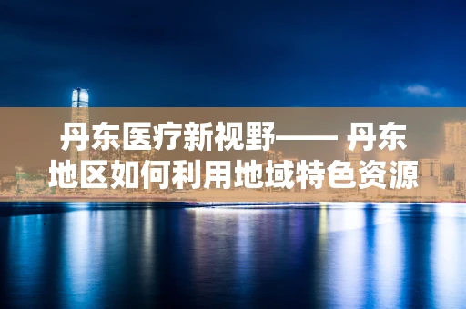 丹东医疗新视野—— 丹东地区如何利用地域特色资源促进中医药研究创新？