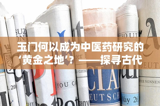 玉门何以成为中医药研究的‘黄金之地’？——探寻古代药用的秘密