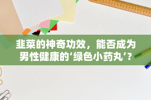 韭菜的神奇功效，能否成为男性健康的‘绿色小药丸’？