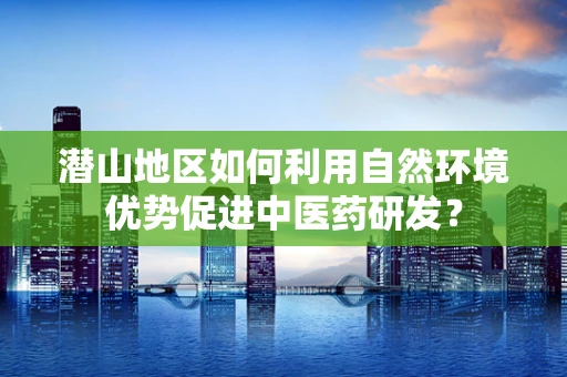 潜山地区如何利用自然环境优势促进中医药研发？