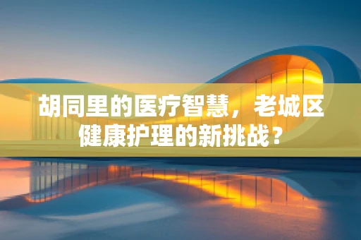 胡同里的医疗智慧，老城区健康护理的新挑战？