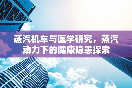 蒸汽机车与医学研究，蒸汽动力下的健康隐患探索