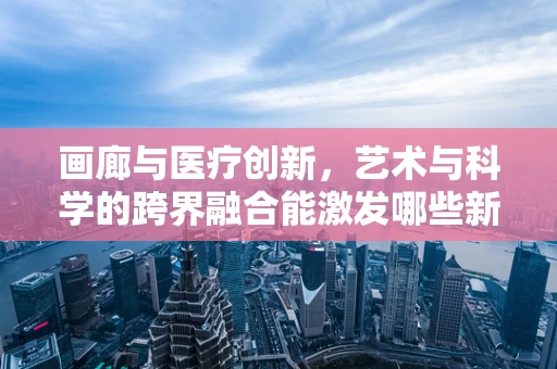 画廊与医疗创新，艺术与科学的跨界融合能激发哪些新思路？
