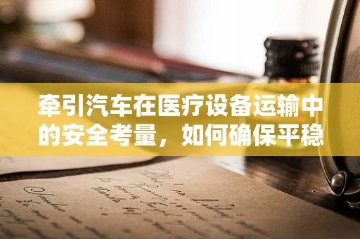 牵引汽车在医疗设备运输中的安全考量，如何确保平稳抵达？