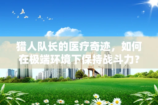 猎人队长的医疗奇迹，如何在极端环境下保持战斗力？