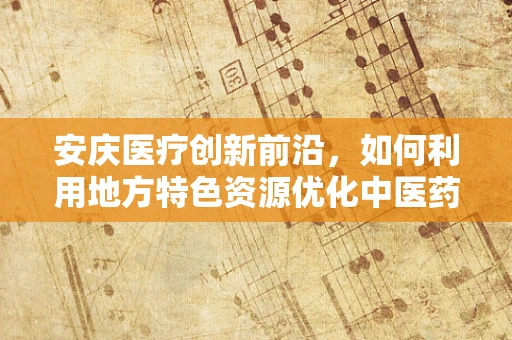 安庆医疗创新前沿，如何利用地方特色资源优化中医药研发？